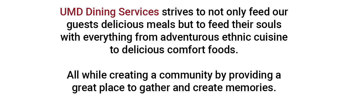UMD Dining Services strives to not only feed our guests delicious meals but to feed their souls with everything from adventurous ethnic cuisine to delicious comfort foods.   All while creating a community by providing a great place to gather and create memories.