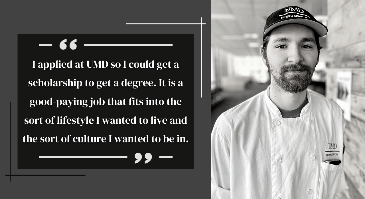 "I applied at UMD so I could get a scholarship to get a degree. It is a good-paying job that fits into the sort of lifestyle I wanted to live and the sort of culture I wanted to be in." - Xavier Shepler